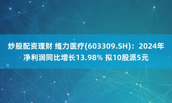 炒股配资理财 维力医疗(603309.SH)：2024年净利润同比增长13.98% 拟10股派5元