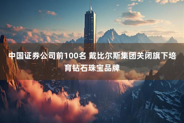 中国证券公司前100名 戴比尔斯集团关闭旗下培育钻石珠宝品牌