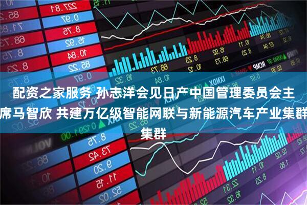 配资之家服务 孙志洋会见日产中国管理委员会主席马智欣 共建万亿级智能网联与新能源汽车产业集群