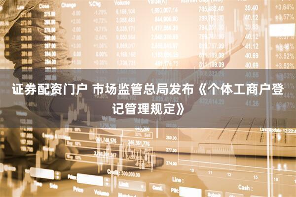 证券配资门户 市场监管总局发布《个体工商户登记管理规定》