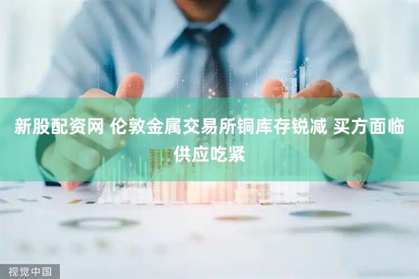 新股配资网 伦敦金属交易所铜库存锐减 买方面临供应吃紧