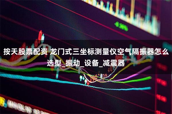 按天股票配资 龙门式三坐标测量仪空气隔振器怎么选型_振动_设备_减震器