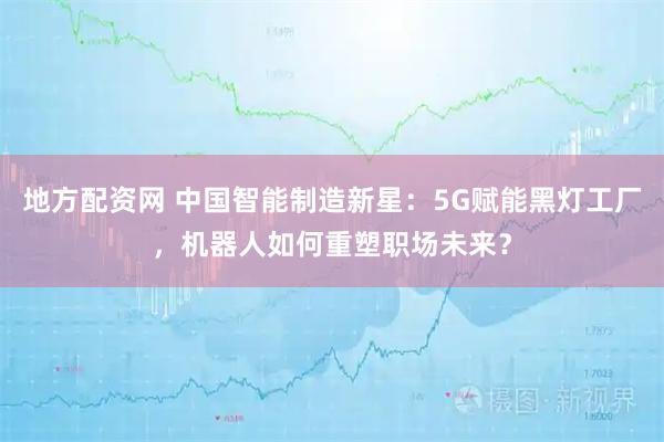 地方配资网 中国智能制造新星：5G赋能黑灯工厂，机器人如何重塑职场未来？