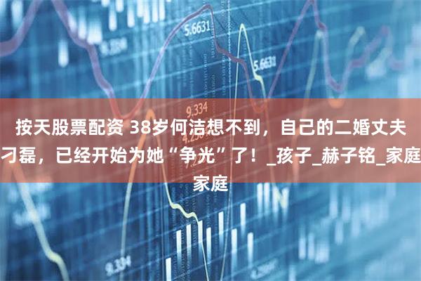 按天股票配资 38岁何洁想不到，自己的二婚丈夫刁磊，已经开始为她“争光”了！_孩子_赫子铭_家庭