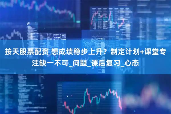 按天股票配资 想成绩稳步上升？制定计划+课堂专注缺一不可_问题_课后复习_心态