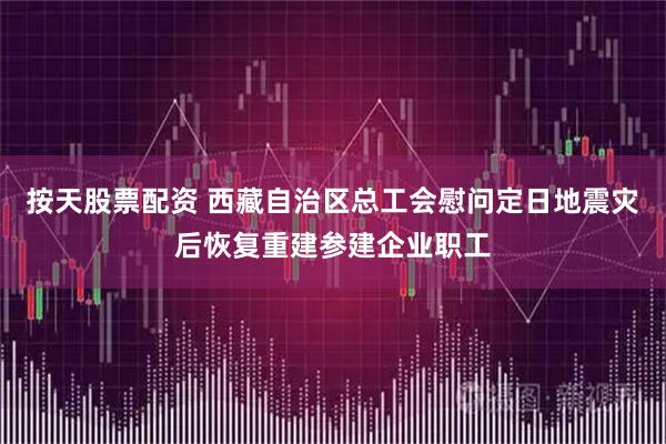 按天股票配资 西藏自治区总工会慰问定日地震灾后恢复重建参建企业职工