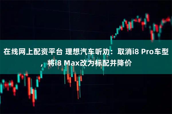在线网上配资平台 理想汽车听劝：取消i8 Pro车型，将i8 Max改为标配并降价